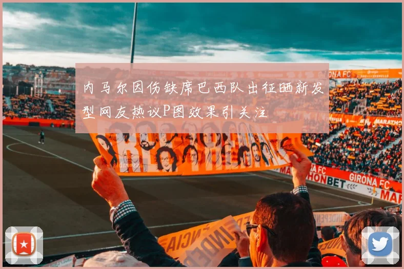 内马尔因伤缺席巴西队出征晒新发型网友热议P图效果引关注