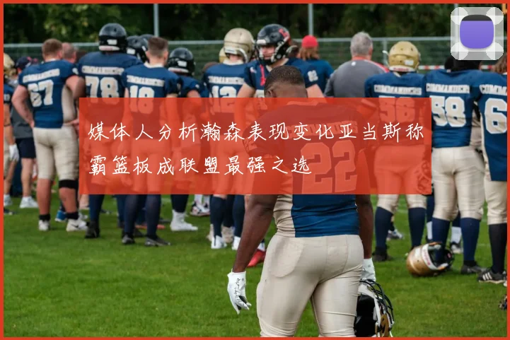 媒体人分析瀚森表现变化亚当斯称霸篮板成联盟最强之选