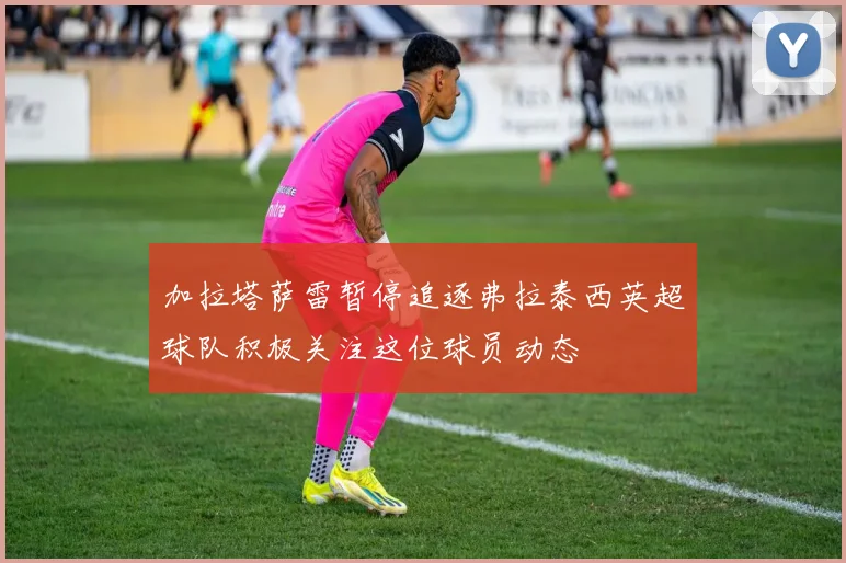 加拉塔萨雷暂停追逐弗拉泰西英超球队积极关注这位球员动态