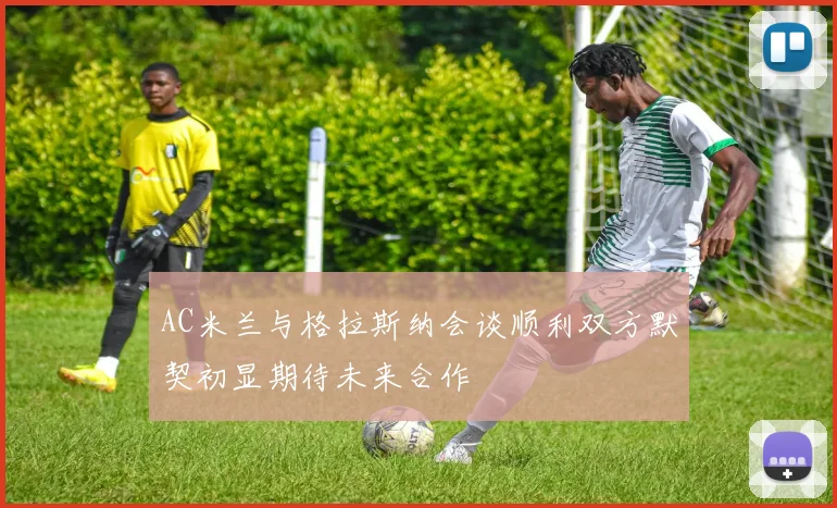 AC米兰与格拉斯纳会谈顺利双方默契初显期待未来合作