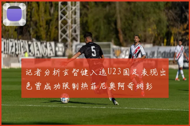 记者分析玄智健入选U23国足表现出色曾成功限制热菲尼奥阿奇姆彭