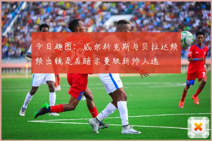 今日趣图：威尔科克斯与贝拉达频频出镜是否暗示曼联新帅人选
