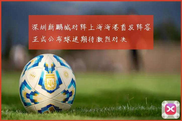 深圳新鹏城对阵上海海港首发阵容正式公布球迷期待激烈对决