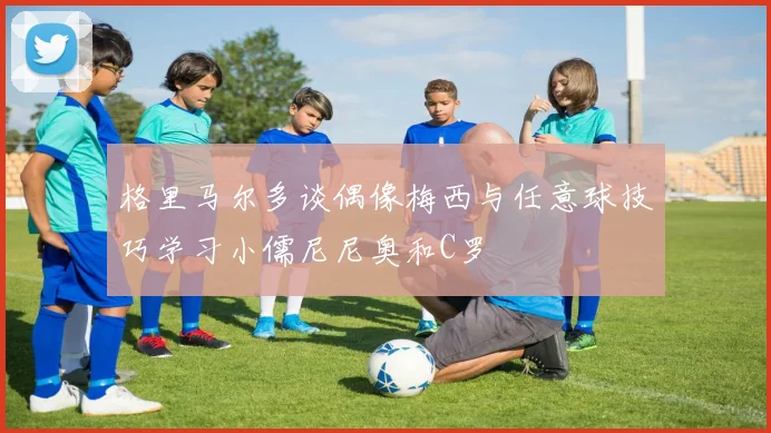 格里马尔多谈偶像梅西与任意球技巧学习小儒尼尼奥和C罗
