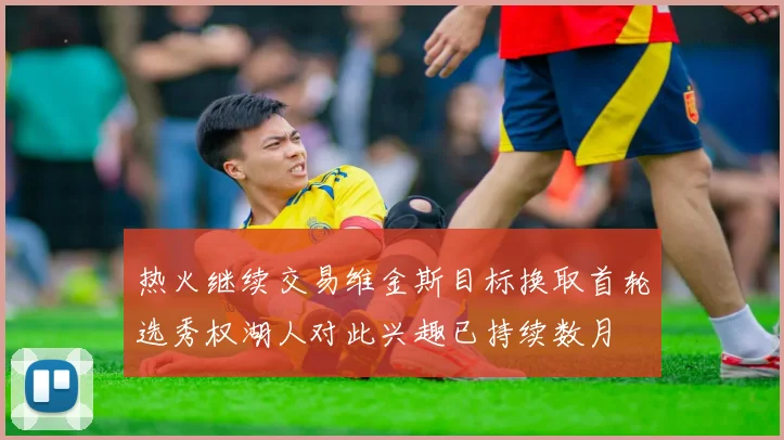 热火继续交易维金斯目标换取首轮选秀权湖人对此兴趣已持续数月