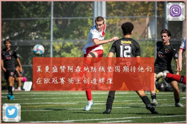 莱曼盛赞阿森纳防线坚固期待他们在欧冠赛场上创造辉煌