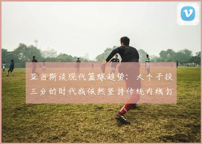 亚当斯谈现代篮球趋势：大个子投三分的时代我依然坚持传统内线打法