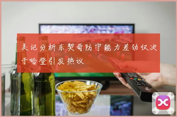 美记分析东契奇防守能力差劲仅次于哈登引发热议
