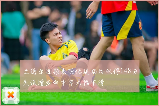 兰德尔近期表现低迷场均仅得148分失误增多命中率大幅下滑