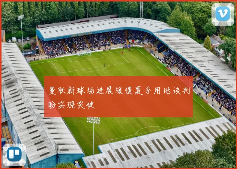 曼联新球场进展缓慢夏季用地谈判盼实现突破