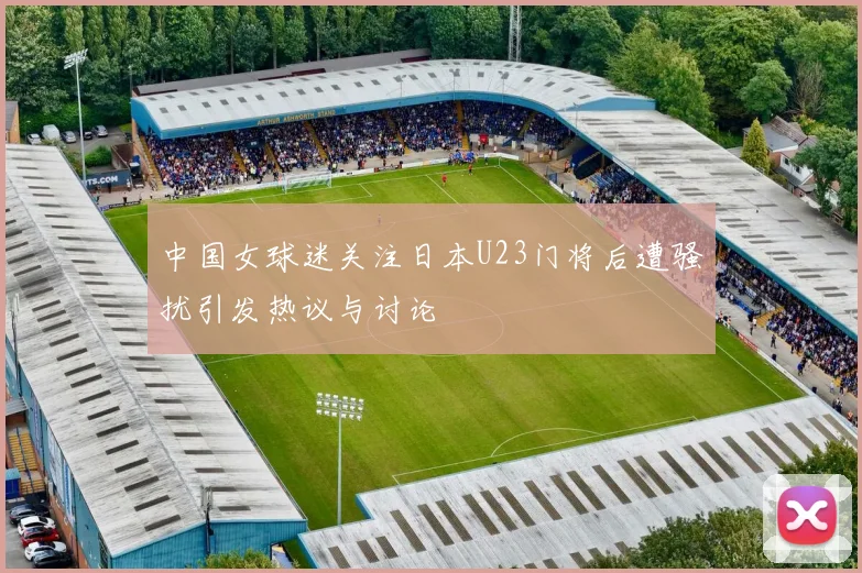 中国女球迷关注日本U23门将后遭骚扰引发热议与讨论