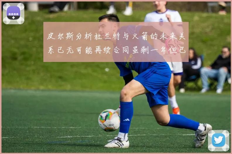 皮尔斯分析杜兰特与火箭的未来关系已无可能再续合同虽剩一年但已破裂