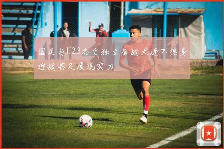 国足与U23各自独立备战大连不热身迎战港足展现实力
